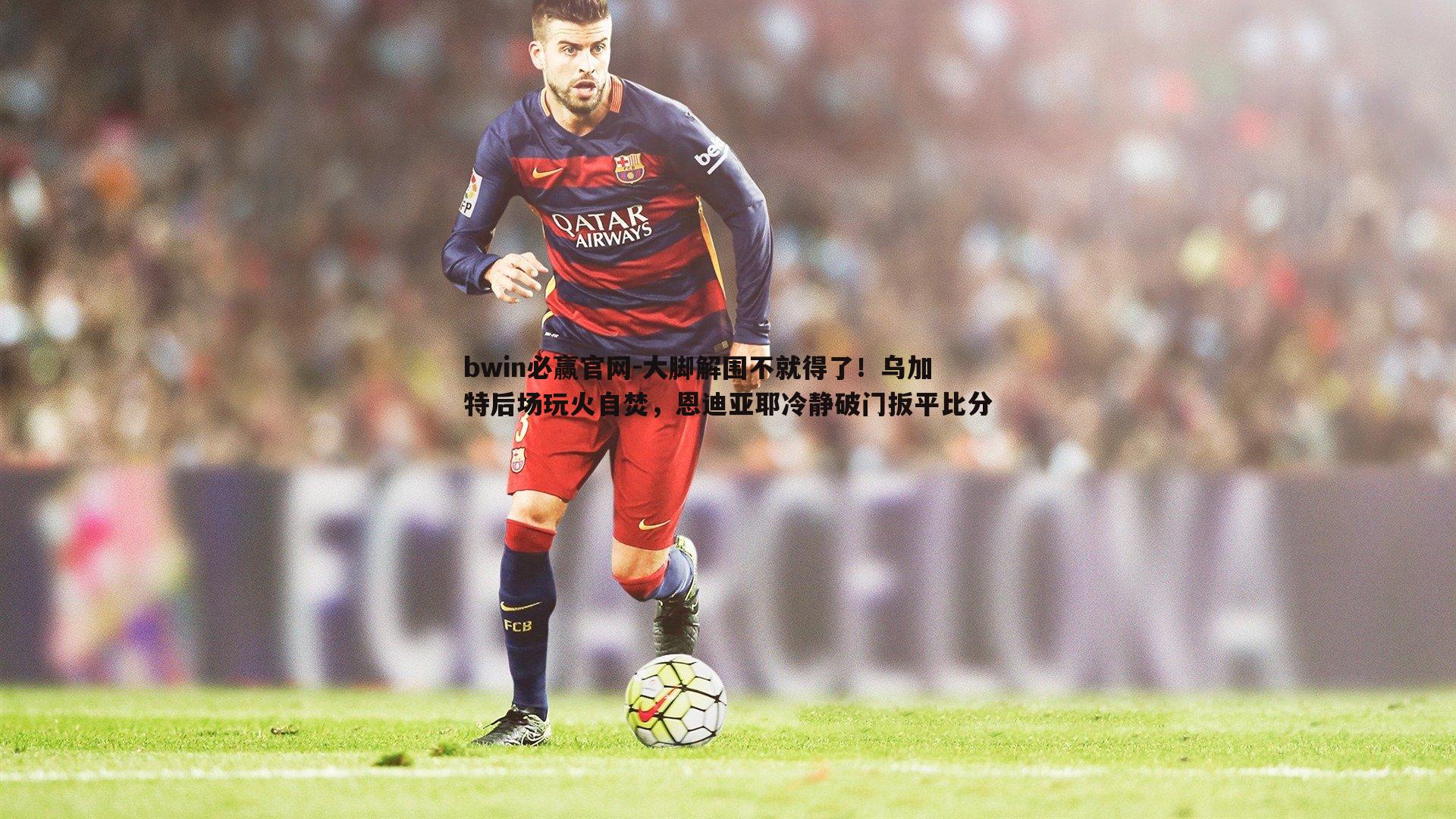 bwin必赢官网-大脚解围不就得了！乌加特后场玩火自焚，恩迪亚耶冷静破门扳平比分